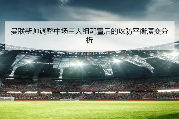 曼联新帅调整中场三人组配置后的攻防平衡演变分析