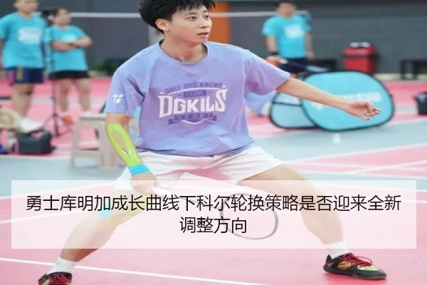 勇士库明加成长曲线下科尔轮换策略是否迎来全新调整方向