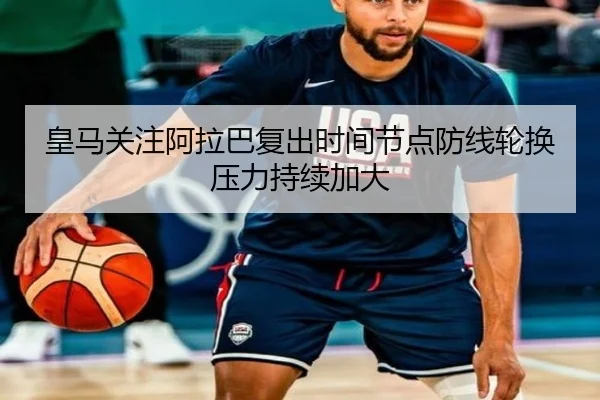 皇马关注阿拉巴复出时间节点防线轮换压力持续加大